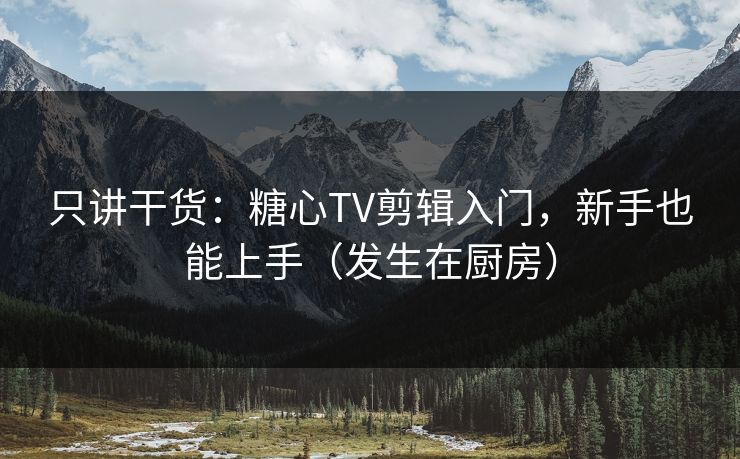 只讲干货：糖心TV剪辑入门，新手也能上手（发生在厨房）