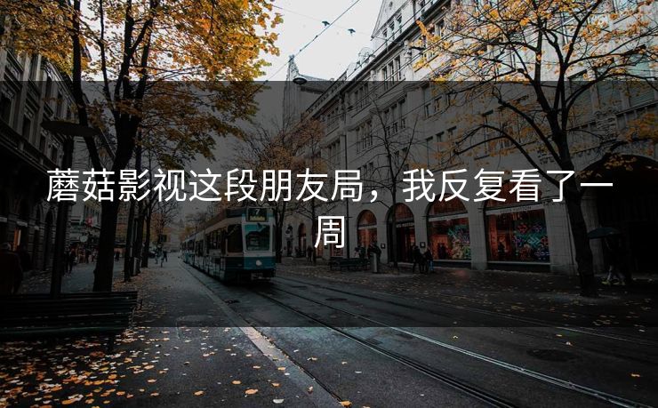 蘑菇影视这段朋友局，我反复看了一周