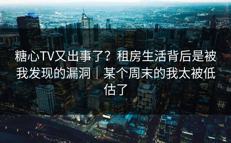 糖心TV又出事了？租房生活背后是被我发现的漏洞｜某个周末的我太被低估了