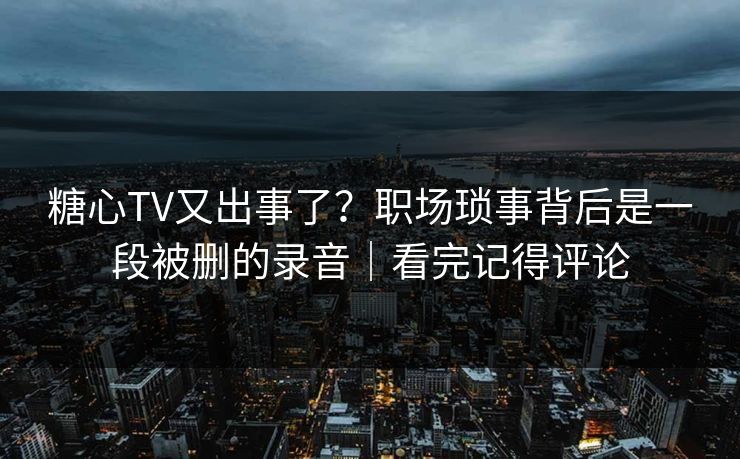 糖心TV又出事了？职场琐事背后是一段被删的录音｜看完记得评论