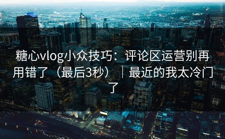 糖心vlog小众技巧：评论区运营别再用错了（最后3秒）｜最近的我太冷门了