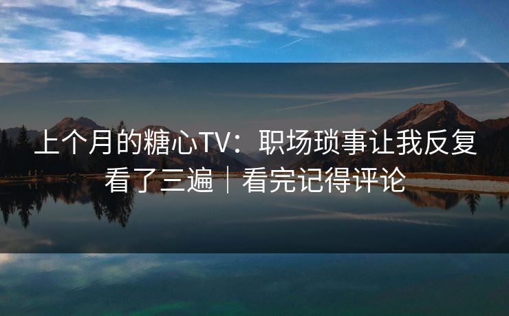 上个月的糖心TV：职场琐事让我反复看了三遍｜看完记得评论