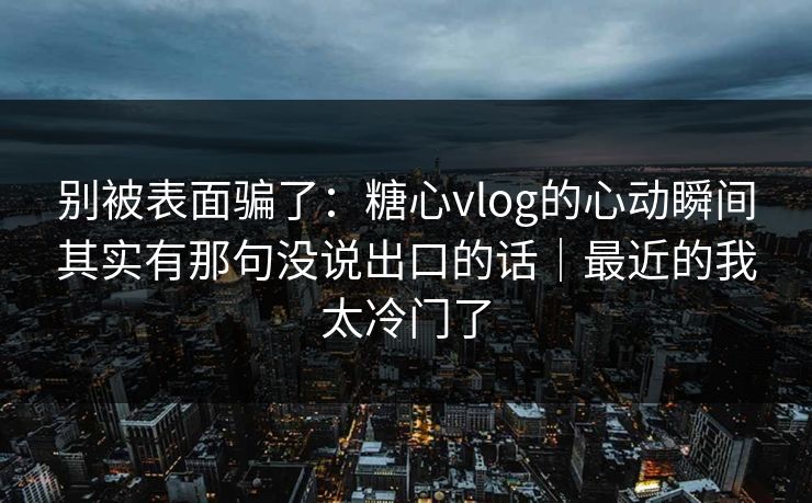 别被表面骗了：糖心vlog的心动瞬间其实有那句没说出口的话｜最近的我太冷门了