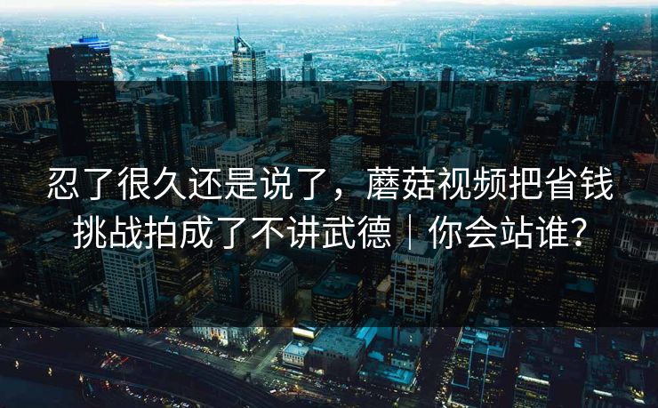 忍了很久还是说了，蘑菇视频把省钱挑战拍成了不讲武德｜你会站谁？