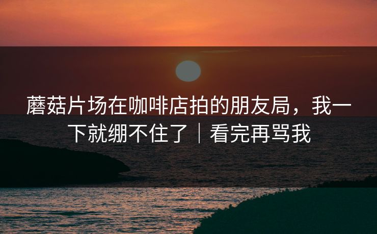 蘑菇片场在咖啡店拍的朋友局，我一下就绷不住了｜看完再骂我