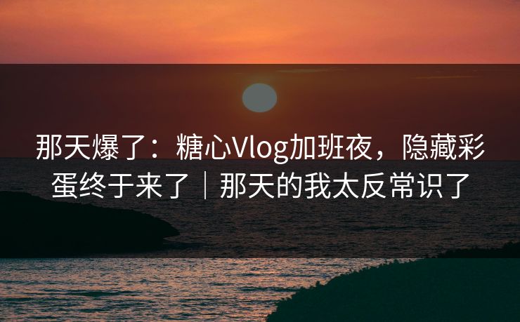 那天爆了:糖心Vlog加班夜,隐藏彩蛋终于来了|那天的我太反常识了