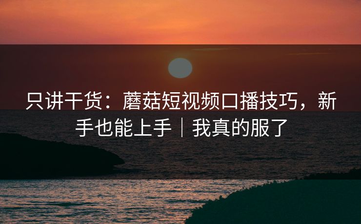 只讲干货：蘑菇短视频口播技巧，新手也能上手｜我真的服了