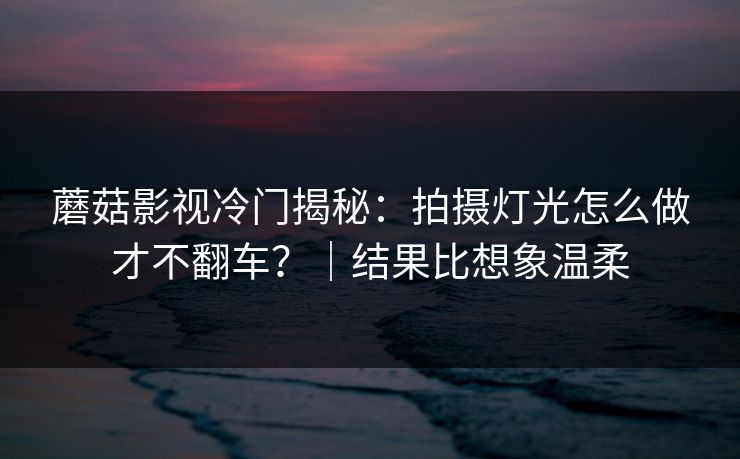 蘑菇影视冷门揭秘：拍摄灯光怎么做才不翻车？｜结果比想象温柔