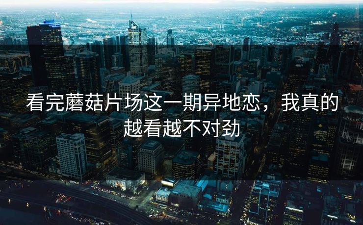 看完蘑菇片场这一期异地恋，我真的越看越不对劲