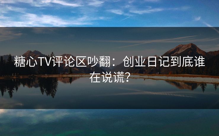 糖心TV评论区吵翻:创业日记到底谁在说谎?