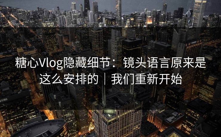 糖心Vlog隐藏细节:镜头语言原来是这么安排的|我们重新开始 糖心Vlog隐藏细节:镜头语言原来是这么安排的|我们重新开始