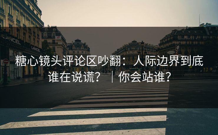 糖心镜头评论区吵翻：人际边界到底谁在说谎？｜你会站谁？
