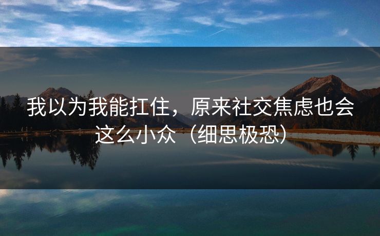 我以为我能扛住，原来社交焦虑也会这么小众（细思极恐）