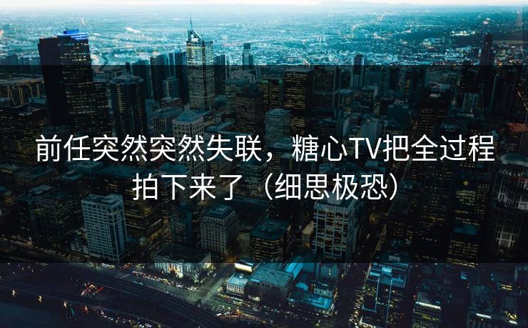 前任突然突然失联，糖心TV把全过程拍下来了（细思极恐）