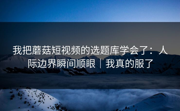 我把蘑菇短视频的选题库学会了：人际边界瞬间顺眼｜我真的服了  第1张