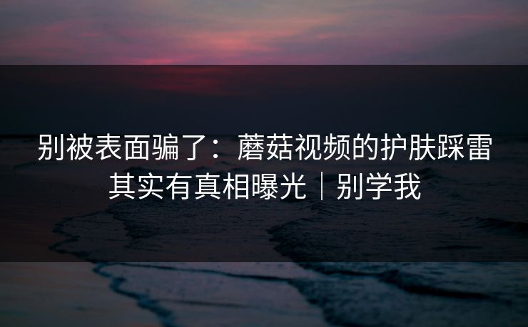 别被表面骗了:蘑菇视频的护肤踩雷其实有真相曝光|别学我 别被表面骗了:蘑菇视频的护肤踩雷其实有真相曝光|别学我