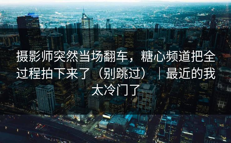 摄影师突然当场翻车，糖心频道把全过程拍下来了（别跳过）｜最近的我太冷门了