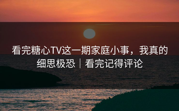 看完糖心TV这一期家庭小事，我真的细思极恐｜看完记得评论