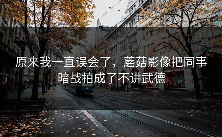 原来我一直误会了，蘑菇影像把同事暗战拍成了不讲武德