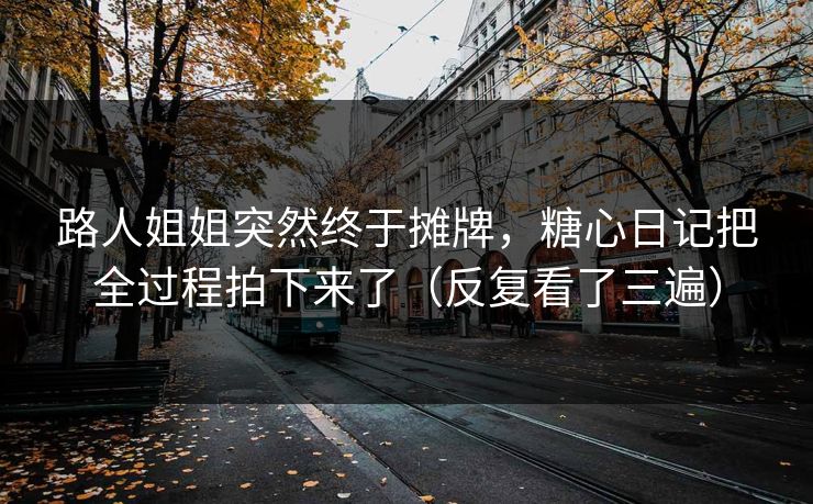 路人姐姐突然终于摊牌，糖心日记把全过程拍下来了（反复看了三遍）