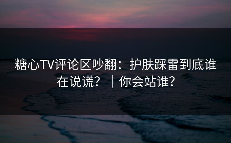 糖心TV评论区吵翻：护肤踩雷到底谁在说谎？｜你会站谁？
