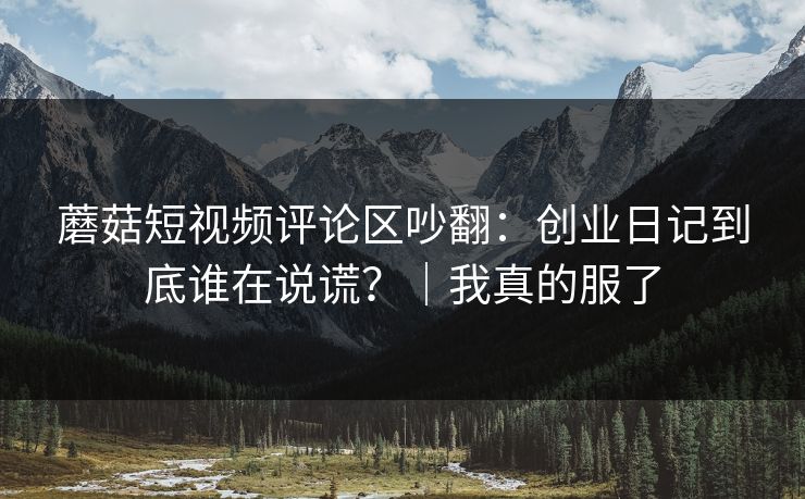 蘑菇短视频评论区吵翻：创业日记到底谁在说谎？｜我真的服了