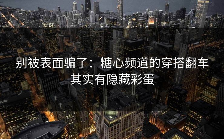 别被表面骗了：糖心频道的穿搭翻车其实有隐藏彩蛋