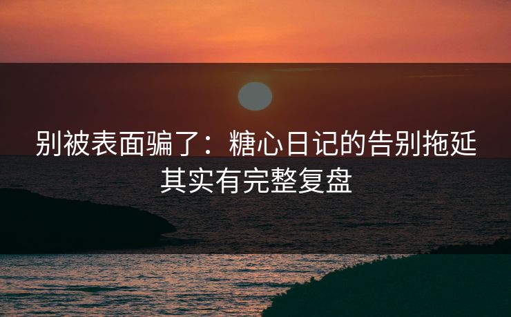 别被表面骗了：糖心日记的告别拖延其实有完整复盘