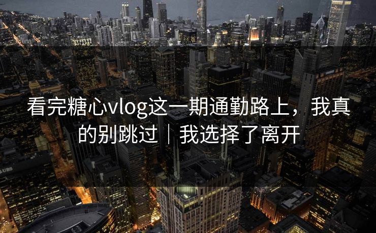 看完糖心vlog这一期通勤路上，我真的别跳过｜我选择了离开