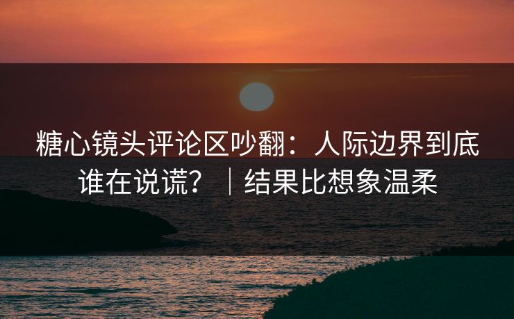 糖心镜头评论区吵翻：人际边界到底谁在说谎？｜结果比想象温柔