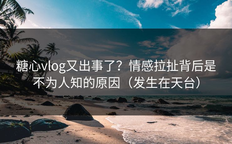 糖心vlog又出事了？情感拉扯背后是不为人知的原因（发生在天台）