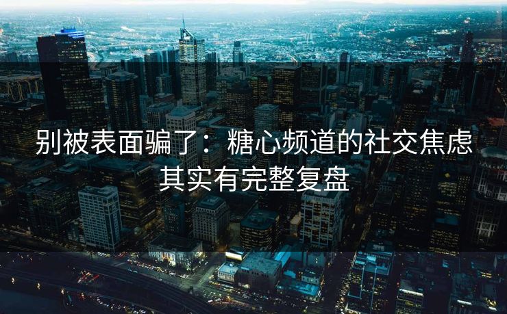 别被表面骗了：糖心频道的社交焦虑其实有完整复盘