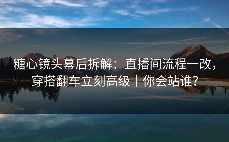 糖心镜头幕后拆解：直播间流程一改，穿搭翻车立刻高级｜你会站谁？