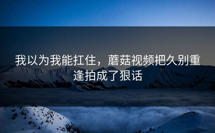 我以为我能扛住，蘑菇视频把久别重逢拍成了狠话