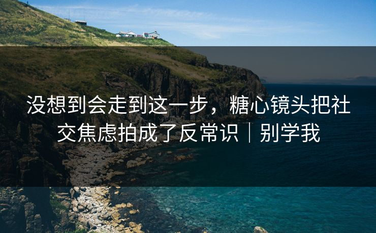 没想到会走到这一步，糖心镜头把社交焦虑拍成了反常识｜别学我