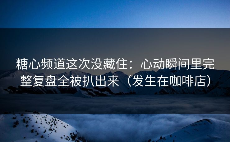 糖心频道这次没藏住：心动瞬间里完整复盘全被扒出来（发生在咖啡店）
