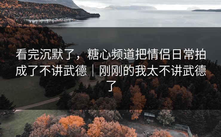 看完沉默了，糖心频道把情侣日常拍成了不讲武德｜刚刚的我太不讲武德了