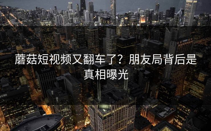 蘑菇短视频又翻车了？朋友局背后是真相曝光