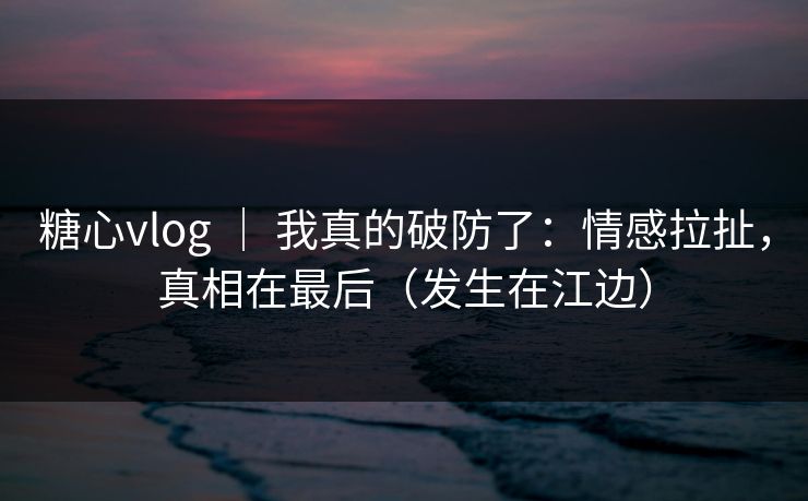 糖心vlog ｜ 我真的破防了：情感拉扯，真相在最后（发生在江边）