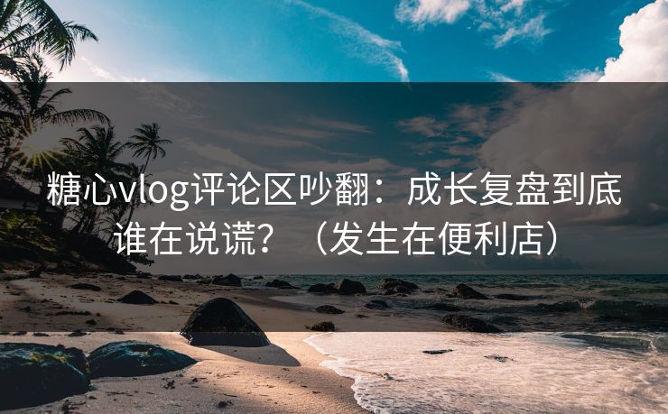 糖心vlog评论区吵翻：成长复盘到底谁在说谎？（发生在便利店）
