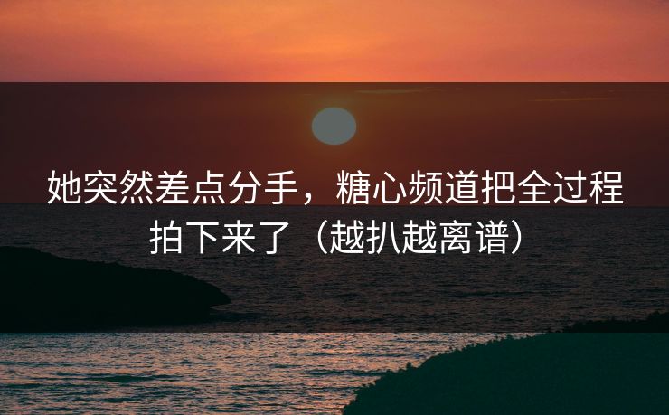 她突然差点分手，糖心频道把全过程拍下来了（越扒越离谱）