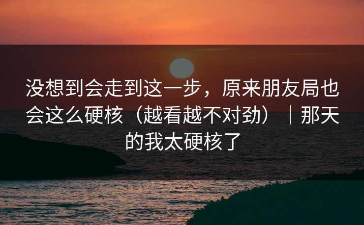 没想到会走到这一步，原来朋友局也会这么硬核（越看越不对劲）｜那天的我太硬核了