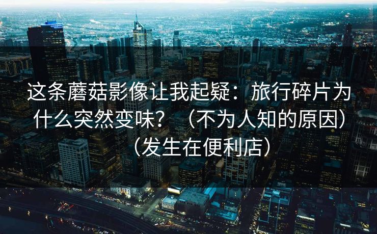 这条蘑菇影像让我起疑：旅行碎片为什么突然变味？（不为人知的原因）（发生在便利店）