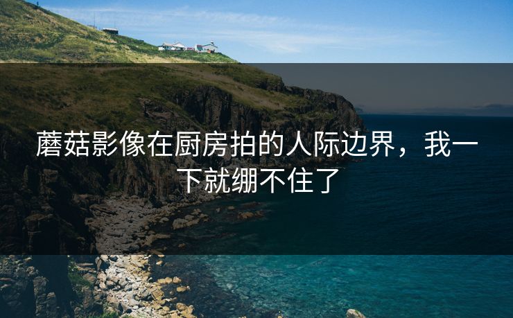 蘑菇影像在厨房拍的人际边界，我一下就绷不住了