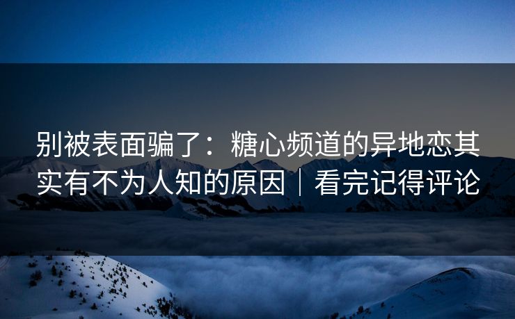 别被表面骗了：糖心频道的异地恋其实有不为人知的原因｜看完记得评论