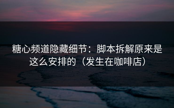 糖心频道隐藏细节：脚本拆解原来是这么安排的（发生在咖啡店）