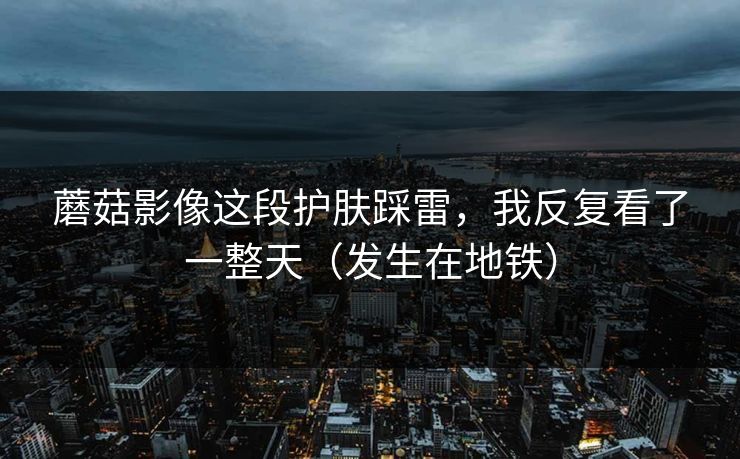 蘑菇影像这段护肤踩雷，我反复看了一整天（发生在地铁）