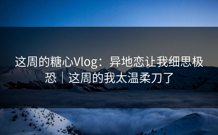 这周的糖心Vlog：异地恋让我细思极恐｜这周的我太温柔刀了