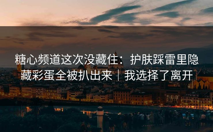 糖心频道这次没藏住：护肤踩雷里隐藏彩蛋全被扒出来｜我选择了离开
