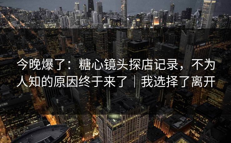 今晚爆了：糖心镜头探店记录，不为人知的原因终于来了｜我选择了离开